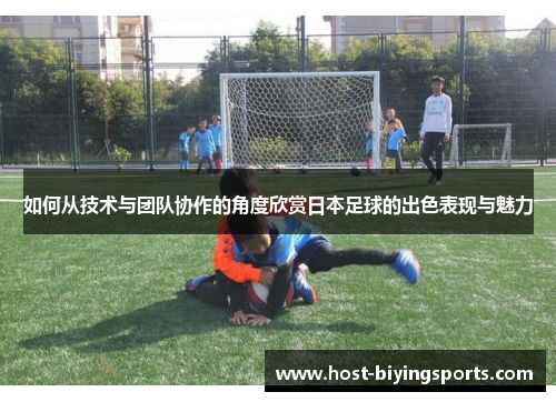 如何从技术与团队协作的角度欣赏日本足球的出色表现与魅力