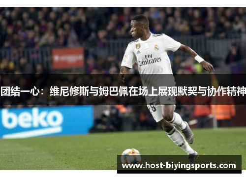团结一心：维尼修斯与姆巴佩在场上展现默契与协作精神