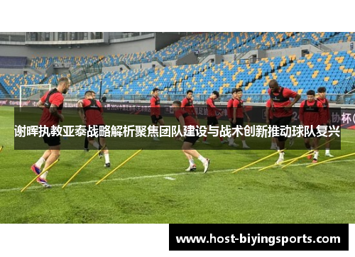 谢晖执教亚泰战略解析聚焦团队建设与战术创新推动球队复兴